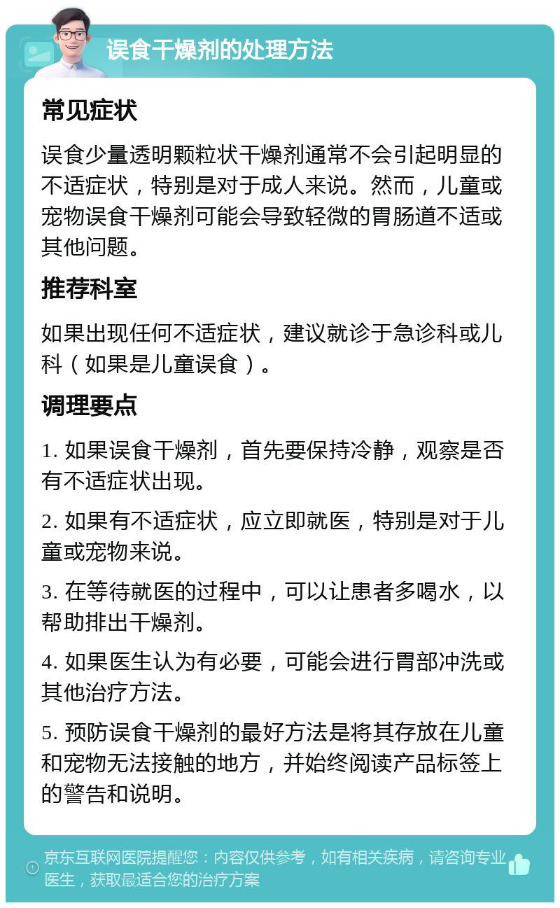 误食干燥剂的处理方法 常见症状 误食少量透明颗粒状干燥剂通常不会引起明显的不适症状，特别是对于成人来说。然而，儿童或宠物误食干燥剂可能会导致轻微的胃肠道不适或其他问题。 推荐科室 如果出现任何不适症状，建议就诊于急诊科或儿科（如果是儿童误食）。 调理要点 1. 如果误食干燥剂，首先要保持冷静，观察是否有不适症状出现。 2. 如果有不适症状，应立即就医，特别是对于儿童或宠物来说。 3. 在等待就医的过程中，可以让患者多喝水，以帮助排出干燥剂。 4. 如果医生认为有必要，可能会进行胃部冲洗或其他治疗方法。 5. 预防误食干燥剂的最好方法是将其存放在儿童和宠物无法接触的地方，并始终阅读产品标签上的警告和说明。