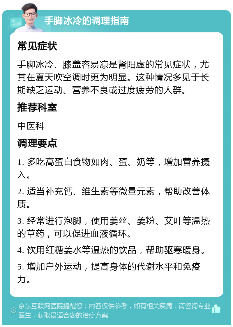 手脚冰冷的调理指南 常见症状 手脚冰冷、膝盖容易凉是肾阳虚的常见症状，尤其在夏天吹空调时更为明显。这种情况多见于长期缺乏运动、营养不良或过度疲劳的人群。 推荐科室 中医科 调理要点 1. 多吃高蛋白食物如肉、蛋、奶等，增加营养摄入。 2. 适当补充钙、维生素等微量元素，帮助改善体质。 3. 经常进行泡脚，使用姜丝、姜粉、艾叶等温热的草药，可以促进血液循环。 4. 饮用红糖姜水等温热的饮品，帮助驱寒暖身。 5. 增加户外运动，提高身体的代谢水平和免疫力。