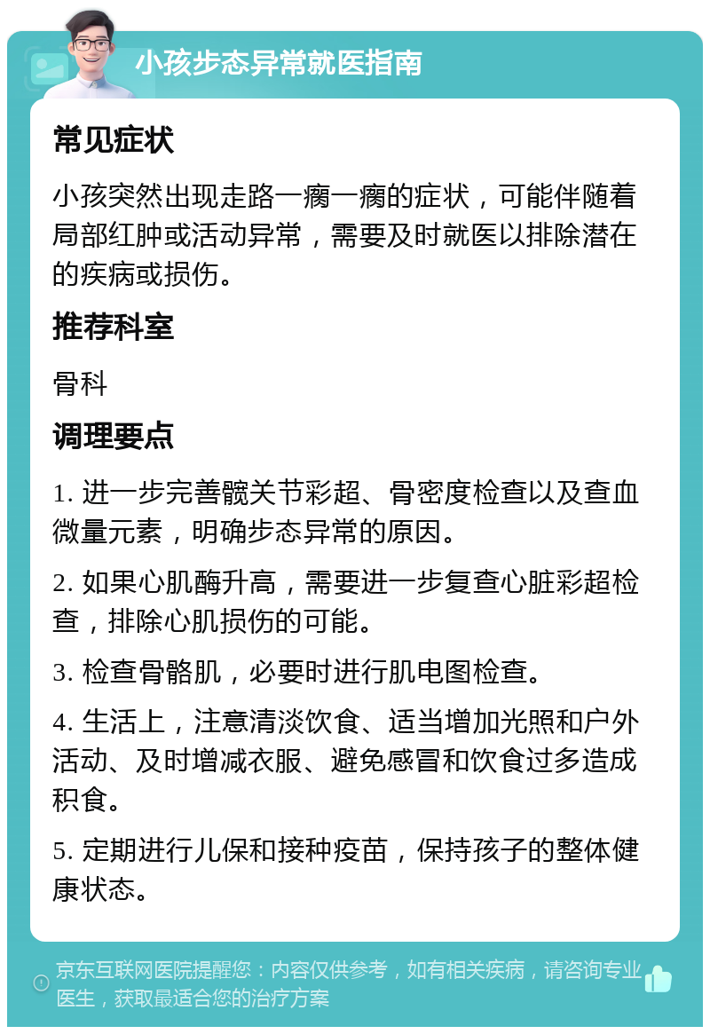 小孩步态异常就医指南 常见症状 小孩突然出现走路一瘸一瘸的症状，可能伴随着局部红肿或活动异常，需要及时就医以排除潜在的疾病或损伤。 推荐科室 骨科 调理要点 1. 进一步完善髋关节彩超、骨密度检查以及查血微量元素，明确步态异常的原因。 2. 如果心肌酶升高，需要进一步复查心脏彩超检查，排除心肌损伤的可能。 3. 检查骨骼肌，必要时进行肌电图检查。 4. 生活上，注意清淡饮食、适当增加光照和户外活动、及时增减衣服、避免感冒和饮食过多造成积食。 5. 定期进行儿保和接种疫苗，保持孩子的整体健康状态。