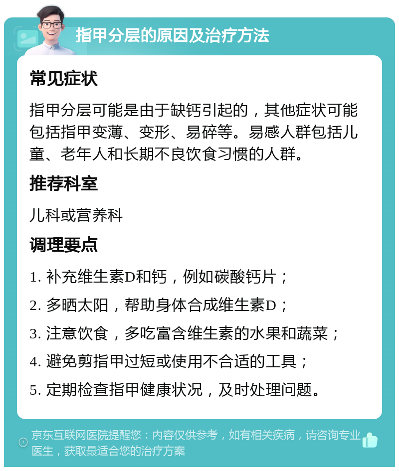 指甲分层的原因及治疗方法 常见症状 指甲分层可能是由于缺钙引起的，其他症状可能包括指甲变薄、变形、易碎等。易感人群包括儿童、老年人和长期不良饮食习惯的人群。 推荐科室 儿科或营养科 调理要点 1. 补充维生素D和钙，例如碳酸钙片； 2. 多晒太阳，帮助身体合成维生素D； 3. 注意饮食，多吃富含维生素的水果和蔬菜； 4. 避免剪指甲过短或使用不合适的工具； 5. 定期检查指甲健康状况，及时处理问题。