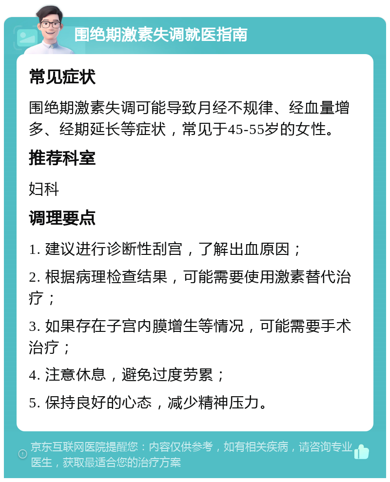 围绝期激素失调就医指南 常见症状 围绝期激素失调可能导致月经不规律、经血量增多、经期延长等症状，常见于45-55岁的女性。 推荐科室 妇科 调理要点 1. 建议进行诊断性刮宫，了解出血原因； 2. 根据病理检查结果，可能需要使用激素替代治疗； 3. 如果存在子宫内膜增生等情况，可能需要手术治疗； 4. 注意休息，避免过度劳累； 5. 保持良好的心态，减少精神压力。