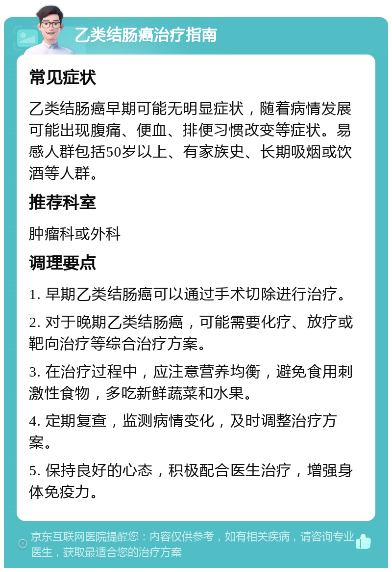 乙类结肠癌治疗指南 常见症状 乙类结肠癌早期可能无明显症状，随着病情发展可能出现腹痛、便血、排便习惯改变等症状。易感人群包括50岁以上、有家族史、长期吸烟或饮酒等人群。 推荐科室 肿瘤科或外科 调理要点 1. 早期乙类结肠癌可以通过手术切除进行治疗。 2. 对于晚期乙类结肠癌，可能需要化疗、放疗或靶向治疗等综合治疗方案。 3. 在治疗过程中，应注意营养均衡，避免食用刺激性食物，多吃新鲜蔬菜和水果。 4. 定期复查，监测病情变化，及时调整治疗方案。 5. 保持良好的心态，积极配合医生治疗，增强身体免疫力。