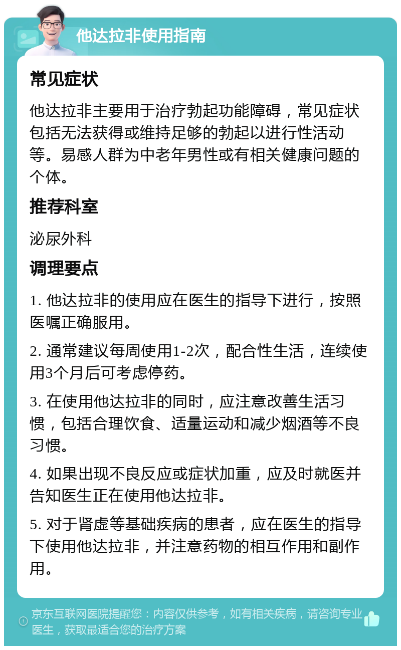 他达拉非使用指南 常见症状 他达拉非主要用于治疗勃起功能障碍，常见症状包括无法获得或维持足够的勃起以进行性活动等。易感人群为中老年男性或有相关健康问题的个体。 推荐科室 泌尿外科 调理要点 1. 他达拉非的使用应在医生的指导下进行，按照医嘱正确服用。 2. 通常建议每周使用1-2次，配合性生活，连续使用3个月后可考虑停药。 3. 在使用他达拉非的同时，应注意改善生活习惯，包括合理饮食、适量运动和减少烟酒等不良习惯。 4. 如果出现不良反应或症状加重，应及时就医并告知医生正在使用他达拉非。 5. 对于肾虚等基础疾病的患者，应在医生的指导下使用他达拉非，并注意药物的相互作用和副作用。