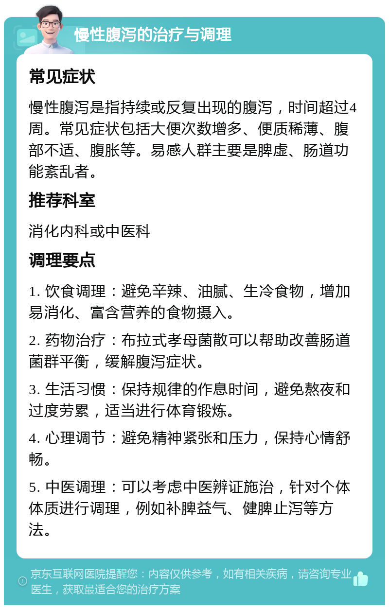 慢性腹泻的治疗与调理 常见症状 慢性腹泻是指持续或反复出现的腹泻，时间超过4周。常见症状包括大便次数增多、便质稀薄、腹部不适、腹胀等。易感人群主要是脾虚、肠道功能紊乱者。 推荐科室 消化内科或中医科 调理要点 1. 饮食调理：避免辛辣、油腻、生冷食物，增加易消化、富含营养的食物摄入。 2. 药物治疗：布拉式孝母菌散可以帮助改善肠道菌群平衡，缓解腹泻症状。 3. 生活习惯：保持规律的作息时间，避免熬夜和过度劳累，适当进行体育锻炼。 4. 心理调节：避免精神紧张和压力，保持心情舒畅。 5. 中医调理：可以考虑中医辨证施治，针对个体体质进行调理，例如补脾益气、健脾止泻等方法。