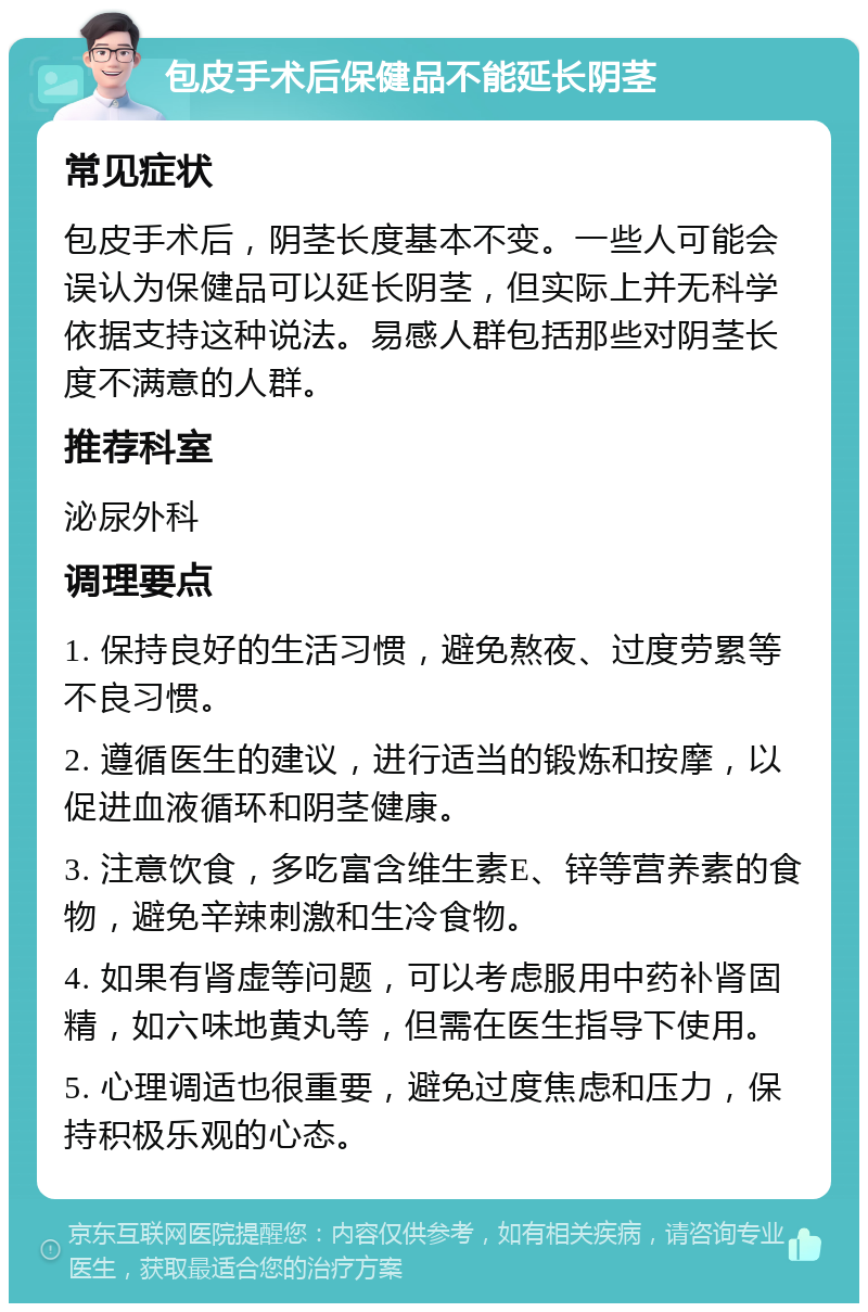 包皮手术后保健品不能延长阴茎 常见症状 包皮手术后，阴茎长度基本不变。一些人可能会误认为保健品可以延长阴茎，但实际上并无科学依据支持这种说法。易感人群包括那些对阴茎长度不满意的人群。 推荐科室 泌尿外科 调理要点 1. 保持良好的生活习惯，避免熬夜、过度劳累等不良习惯。 2. 遵循医生的建议，进行适当的锻炼和按摩，以促进血液循环和阴茎健康。 3. 注意饮食，多吃富含维生素E、锌等营养素的食物，避免辛辣刺激和生冷食物。 4. 如果有肾虚等问题，可以考虑服用中药补肾固精，如六味地黄丸等，但需在医生指导下使用。 5. 心理调适也很重要，避免过度焦虑和压力，保持积极乐观的心态。