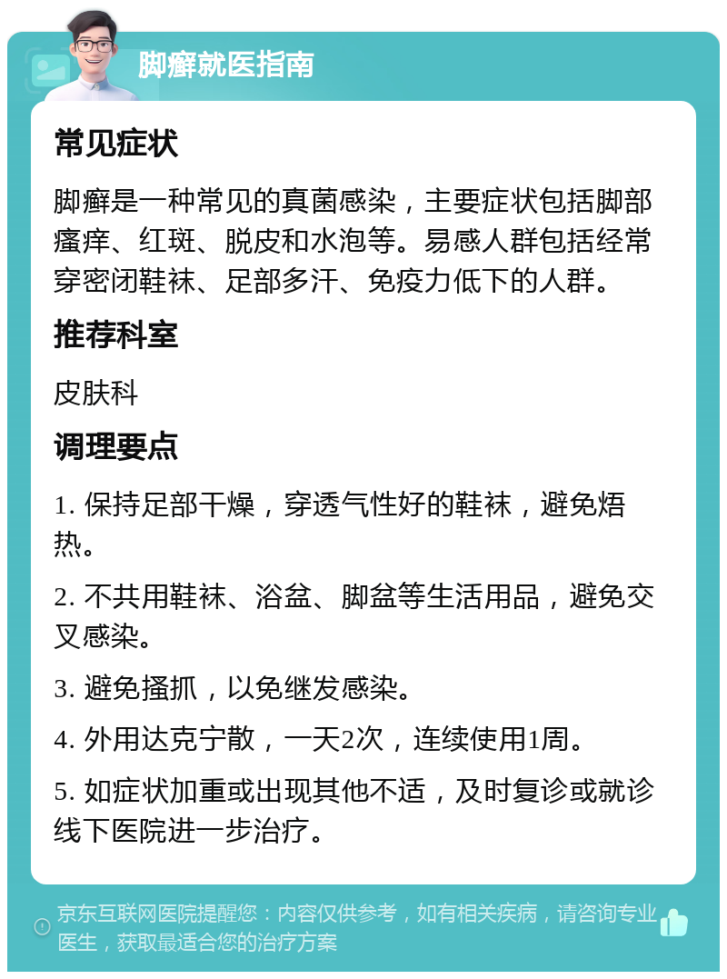 脚癣就医指南 常见症状 脚癣是一种常见的真菌感染，主要症状包括脚部瘙痒、红斑、脱皮和水泡等。易感人群包括经常穿密闭鞋袜、足部多汗、免疫力低下的人群。 推荐科室 皮肤科 调理要点 1. 保持足部干燥，穿透气性好的鞋袜，避免焐热。 2. 不共用鞋袜、浴盆、脚盆等生活用品，避免交叉感染。 3. 避免搔抓，以免继发感染。 4. 外用达克宁散，一天2次，连续使用1周。 5. 如症状加重或出现其他不适，及时复诊或就诊线下医院进一步治疗。