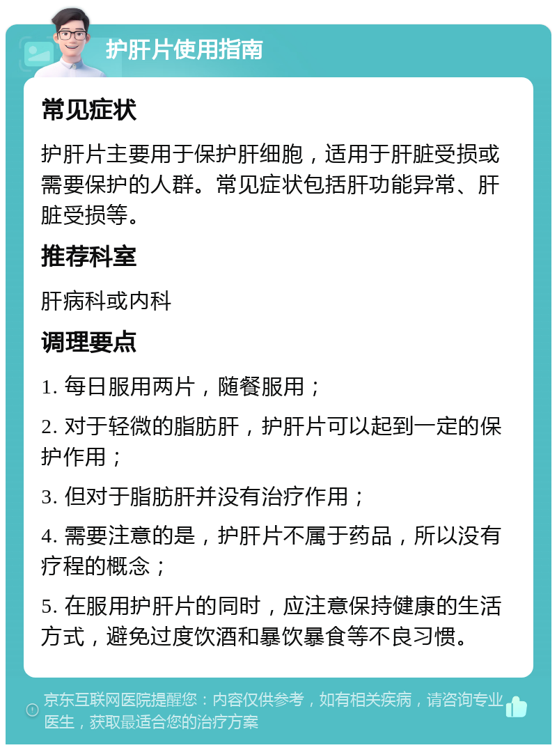 护肝片使用指南 常见症状 护肝片主要用于保护肝细胞，适用于肝脏受损或需要保护的人群。常见症状包括肝功能异常、肝脏受损等。 推荐科室 肝病科或内科 调理要点 1. 每日服用两片，随餐服用； 2. 对于轻微的脂肪肝，护肝片可以起到一定的保护作用； 3. 但对于脂肪肝并没有治疗作用； 4. 需要注意的是，护肝片不属于药品，所以没有疗程的概念； 5. 在服用护肝片的同时，应注意保持健康的生活方式，避免过度饮酒和暴饮暴食等不良习惯。