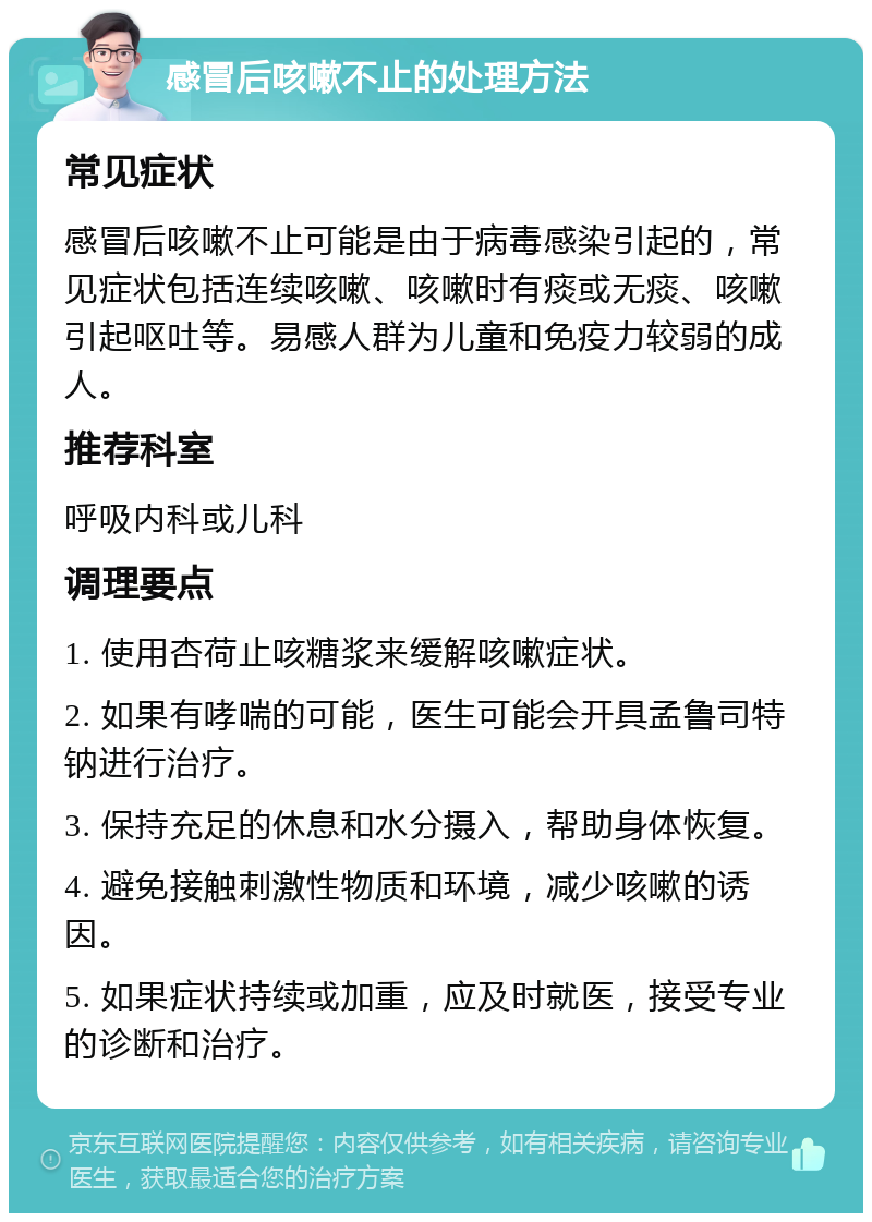 感冒后咳嗽不止的处理方法 常见症状 感冒后咳嗽不止可能是由于病毒感染引起的，常见症状包括连续咳嗽、咳嗽时有痰或无痰、咳嗽引起呕吐等。易感人群为儿童和免疫力较弱的成人。 推荐科室 呼吸内科或儿科 调理要点 1. 使用杏荷止咳糖浆来缓解咳嗽症状。 2. 如果有哮喘的可能，医生可能会开具孟鲁司特钠进行治疗。 3. 保持充足的休息和水分摄入，帮助身体恢复。 4. 避免接触刺激性物质和环境，减少咳嗽的诱因。 5. 如果症状持续或加重，应及时就医，接受专业的诊断和治疗。