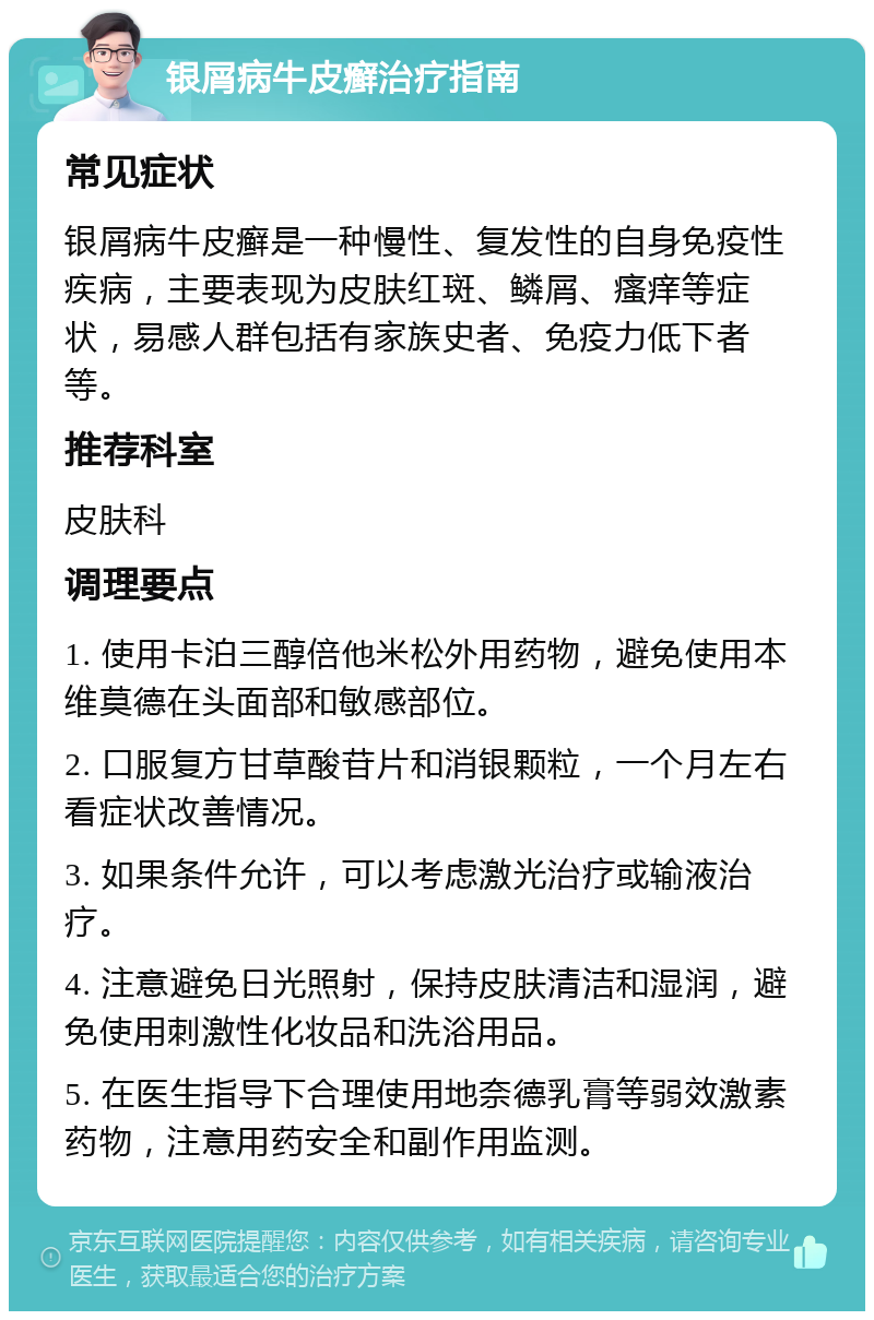 银屑病牛皮癣治疗指南 常见症状 银屑病牛皮癣是一种慢性、复发性的自身免疫性疾病，主要表现为皮肤红斑、鳞屑、瘙痒等症状，易感人群包括有家族史者、免疫力低下者等。 推荐科室 皮肤科 调理要点 1. 使用卡泊三醇倍他米松外用药物，避免使用本维莫德在头面部和敏感部位。 2. 口服复方甘草酸苷片和消银颗粒，一个月左右看症状改善情况。 3. 如果条件允许，可以考虑激光治疗或输液治疗。 4. 注意避免日光照射，保持皮肤清洁和湿润，避免使用刺激性化妆品和洗浴用品。 5. 在医生指导下合理使用地奈德乳膏等弱效激素药物，注意用药安全和副作用监测。