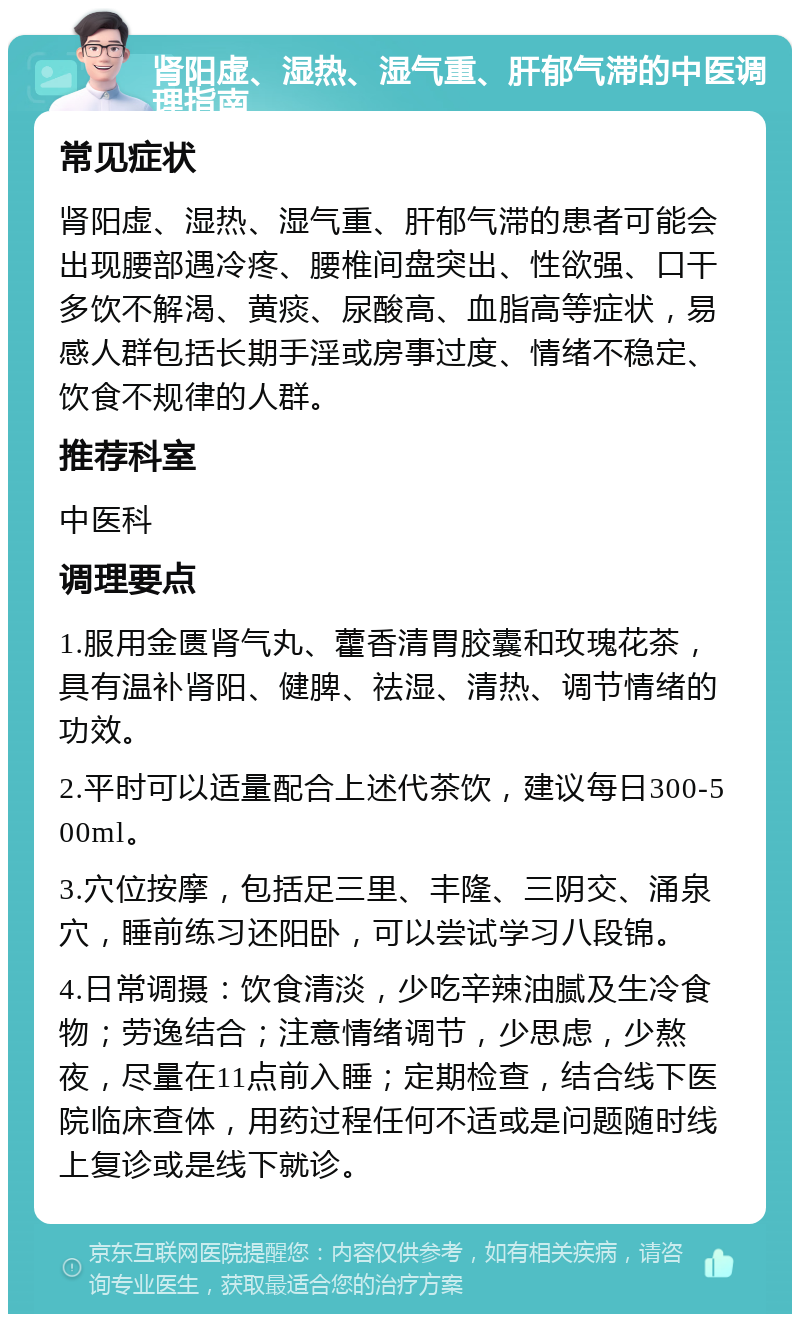 肾阳虚、湿热、湿气重、肝郁气滞的中医调理指南 常见症状 肾阳虚、湿热、湿气重、肝郁气滞的患者可能会出现腰部遇冷疼、腰椎间盘突出、性欲强、口干多饮不解渴、黄痰、尿酸高、血脂高等症状，易感人群包括长期手淫或房事过度、情绪不稳定、饮食不规律的人群。 推荐科室 中医科 调理要点 1.服用金匮肾气丸、藿香清胃胶囊和玫瑰花茶，具有温补肾阳、健脾、祛湿、清热、调节情绪的功效。 2.平时可以适量配合上述代茶饮，建议每日300-500ml。 3.穴位按摩，包括足三里、丰隆、三阴交、涌泉穴，睡前练习还阳卧，可以尝试学习八段锦。 4.日常调摄：饮食清淡，少吃辛辣油腻及生冷食物；劳逸结合；注意情绪调节，少思虑，少熬夜，尽量在11点前入睡；定期检查，结合线下医院临床查体，用药过程任何不适或是问题随时线上复诊或是线下就诊。