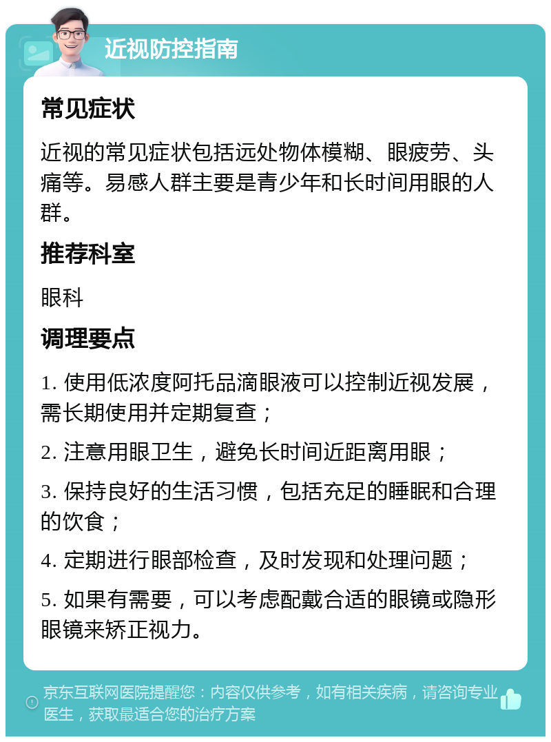 近视防控指南 常见症状 近视的常见症状包括远处物体模糊、眼疲劳、头痛等。易感人群主要是青少年和长时间用眼的人群。 推荐科室 眼科 调理要点 1. 使用低浓度阿托品滴眼液可以控制近视发展，需长期使用并定期复查； 2. 注意用眼卫生，避免长时间近距离用眼； 3. 保持良好的生活习惯，包括充足的睡眠和合理的饮食； 4. 定期进行眼部检查，及时发现和处理问题； 5. 如果有需要，可以考虑配戴合适的眼镜或隐形眼镜来矫正视力。