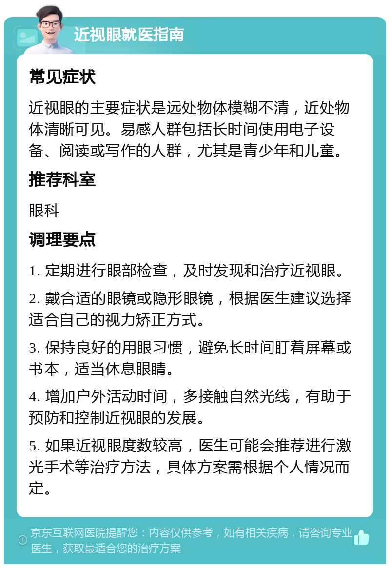 近视眼就医指南 常见症状 近视眼的主要症状是远处物体模糊不清，近处物体清晰可见。易感人群包括长时间使用电子设备、阅读或写作的人群，尤其是青少年和儿童。 推荐科室 眼科 调理要点 1. 定期进行眼部检查，及时发现和治疗近视眼。 2. 戴合适的眼镜或隐形眼镜，根据医生建议选择适合自己的视力矫正方式。 3. 保持良好的用眼习惯，避免长时间盯着屏幕或书本，适当休息眼睛。 4. 增加户外活动时间，多接触自然光线，有助于预防和控制近视眼的发展。 5. 如果近视眼度数较高，医生可能会推荐进行激光手术等治疗方法，具体方案需根据个人情况而定。