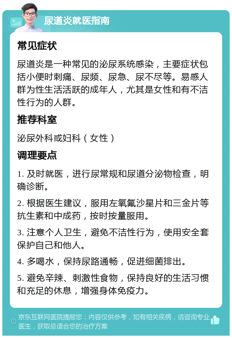 尿道炎就医指南 常见症状 尿道炎是一种常见的泌尿系统感染，主要症状包括小便时刺痛、尿频、尿急、尿不尽等。易感人群为性生活活跃的成年人，尤其是女性和有不洁性行为的人群。 推荐科室 泌尿外科或妇科（女性） 调理要点 1. 及时就医，进行尿常规和尿道分泌物检查，明确诊断。 2. 根据医生建议，服用左氧氟沙星片和三金片等抗生素和中成药，按时按量服用。 3. 注意个人卫生，避免不洁性行为，使用安全套保护自己和他人。 4. 多喝水，保持尿路通畅，促进细菌排出。 5. 避免辛辣、刺激性食物，保持良好的生活习惯和充足的休息，增强身体免疫力。