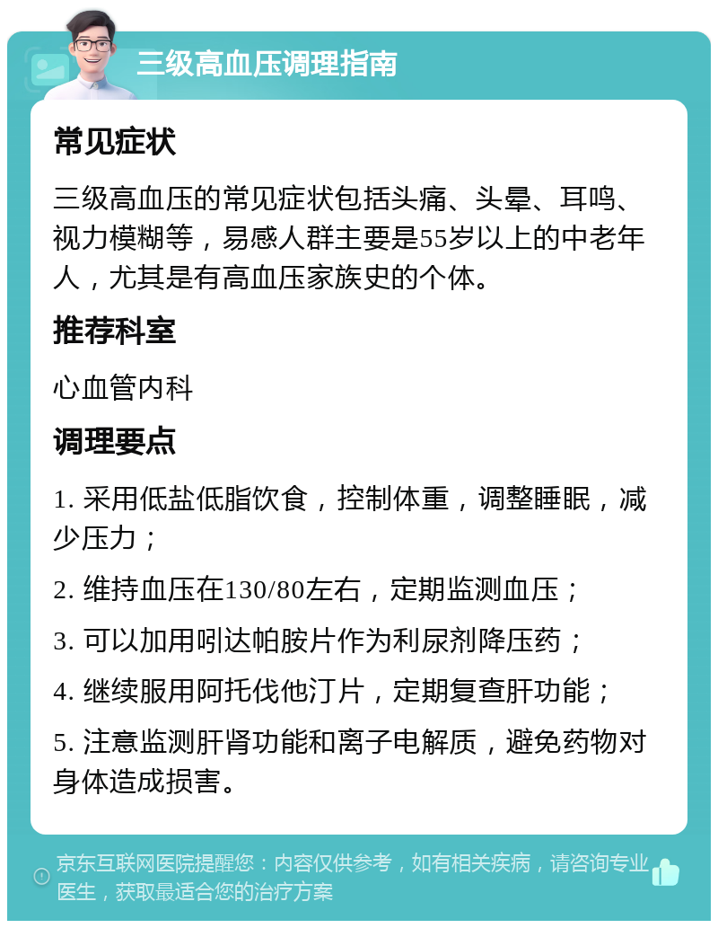 三级高血压调理指南 常见症状 三级高血压的常见症状包括头痛、头晕、耳鸣、视力模糊等，易感人群主要是55岁以上的中老年人，尤其是有高血压家族史的个体。 推荐科室 心血管内科 调理要点 1. 采用低盐低脂饮食，控制体重，调整睡眠，减少压力； 2. 维持血压在130/80左右，定期监测血压； 3. 可以加用吲达帕胺片作为利尿剂降压药； 4. 继续服用阿托伐他汀片，定期复查肝功能； 5. 注意监测肝肾功能和离子电解质，避免药物对身体造成损害。