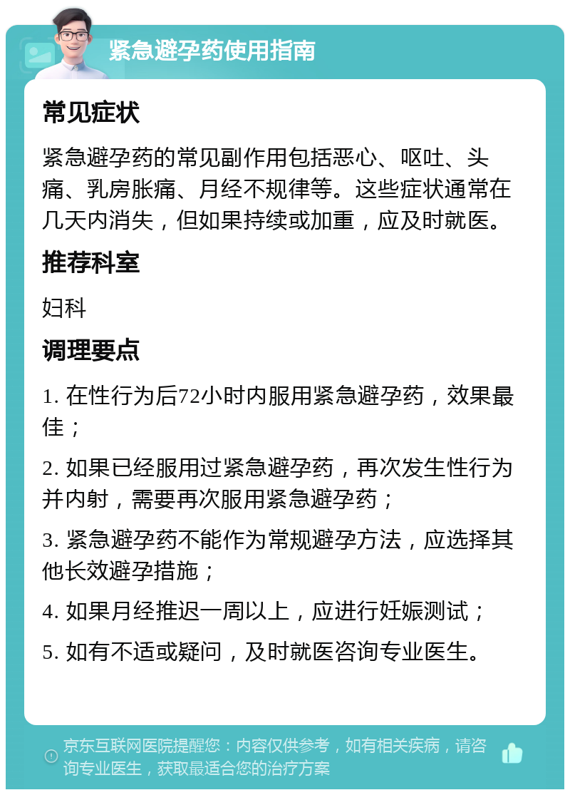 紧急避孕药使用指南 常见症状 紧急避孕药的常见副作用包括恶心、呕吐、头痛、乳房胀痛、月经不规律等。这些症状通常在几天内消失，但如果持续或加重，应及时就医。 推荐科室 妇科 调理要点 1. 在性行为后72小时内服用紧急避孕药，效果最佳； 2. 如果已经服用过紧急避孕药，再次发生性行为并内射，需要再次服用紧急避孕药； 3. 紧急避孕药不能作为常规避孕方法，应选择其他长效避孕措施； 4. 如果月经推迟一周以上，应进行妊娠测试； 5. 如有不适或疑问，及时就医咨询专业医生。