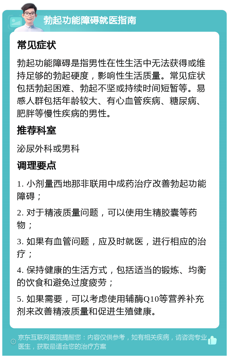 勃起功能障碍就医指南 常见症状 勃起功能障碍是指男性在性生活中无法获得或维持足够的勃起硬度，影响性生活质量。常见症状包括勃起困难、勃起不坚或持续时间短暂等。易感人群包括年龄较大、有心血管疾病、糖尿病、肥胖等慢性疾病的男性。 推荐科室 泌尿外科或男科 调理要点 1. 小剂量西地那非联用中成药治疗改善勃起功能障碍； 2. 对于精液质量问题，可以使用生精胶囊等药物； 3. 如果有血管问题，应及时就医，进行相应的治疗； 4. 保持健康的生活方式，包括适当的锻炼、均衡的饮食和避免过度疲劳； 5. 如果需要，可以考虑使用辅酶Q10等营养补充剂来改善精液质量和促进生殖健康。