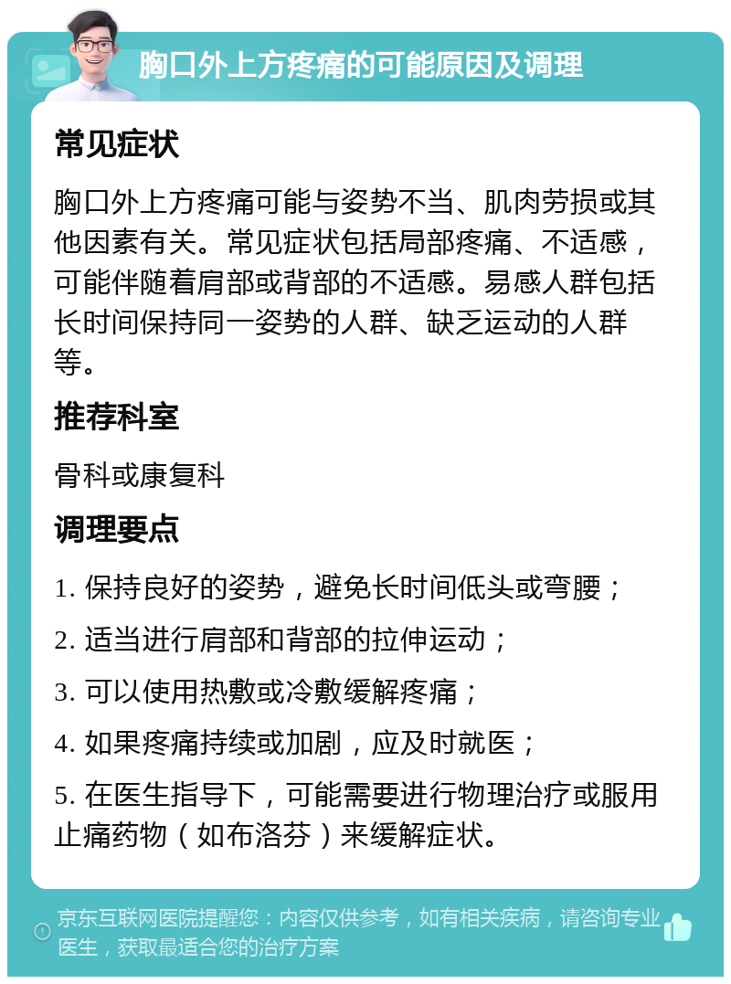 胸口外上方疼痛的可能原因及调理 常见症状 胸口外上方疼痛可能与姿势不当、肌肉劳损或其他因素有关。常见症状包括局部疼痛、不适感，可能伴随着肩部或背部的不适感。易感人群包括长时间保持同一姿势的人群、缺乏运动的人群等。 推荐科室 骨科或康复科 调理要点 1. 保持良好的姿势，避免长时间低头或弯腰； 2. 适当进行肩部和背部的拉伸运动； 3. 可以使用热敷或冷敷缓解疼痛； 4. 如果疼痛持续或加剧，应及时就医； 5. 在医生指导下，可能需要进行物理治疗或服用止痛药物（如布洛芬）来缓解症状。