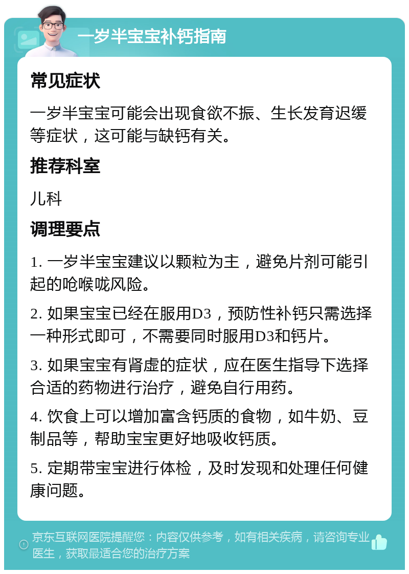 一岁半宝宝补钙指南 常见症状 一岁半宝宝可能会出现食欲不振、生长发育迟缓等症状，这可能与缺钙有关。 推荐科室 儿科 调理要点 1. 一岁半宝宝建议以颗粒为主，避免片剂可能引起的呛喉咙风险。 2. 如果宝宝已经在服用D3，预防性补钙只需选择一种形式即可，不需要同时服用D3和钙片。 3. 如果宝宝有肾虚的症状，应在医生指导下选择合适的药物进行治疗，避免自行用药。 4. 饮食上可以增加富含钙质的食物，如牛奶、豆制品等，帮助宝宝更好地吸收钙质。 5. 定期带宝宝进行体检，及时发现和处理任何健康问题。