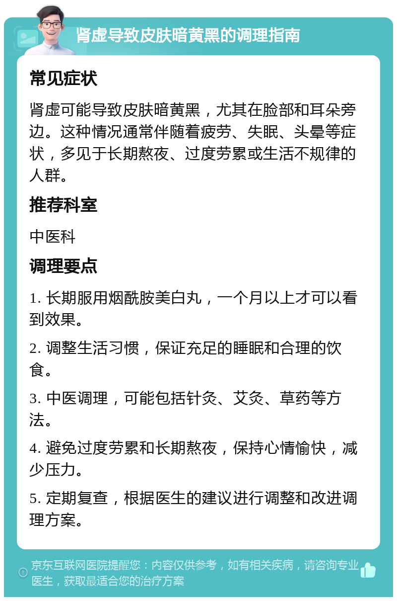 肾虚导致皮肤暗黄黑的调理指南 常见症状 肾虚可能导致皮肤暗黄黑，尤其在脸部和耳朵旁边。这种情况通常伴随着疲劳、失眠、头晕等症状，多见于长期熬夜、过度劳累或生活不规律的人群。 推荐科室 中医科 调理要点 1. 长期服用烟酰胺美白丸，一个月以上才可以看到效果。 2. 调整生活习惯，保证充足的睡眠和合理的饮食。 3. 中医调理，可能包括针灸、艾灸、草药等方法。 4. 避免过度劳累和长期熬夜，保持心情愉快，减少压力。 5. 定期复查，根据医生的建议进行调整和改进调理方案。