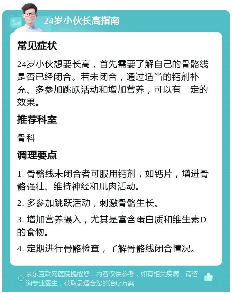 24岁小伙长高指南 常见症状 24岁小伙想要长高，首先需要了解自己的骨骼线是否已经闭合。若未闭合，通过适当的钙剂补充、多参加跳跃活动和增加营养，可以有一定的效果。 推荐科室 骨科 调理要点 1. 骨骼线未闭合者可服用钙剂，如钙片，增进骨骼强壮、维持神经和肌肉活动。 2. 多参加跳跃活动，刺激骨骼生长。 3. 增加营养摄入，尤其是富含蛋白质和维生素D的食物。 4. 定期进行骨骼检查，了解骨骼线闭合情况。