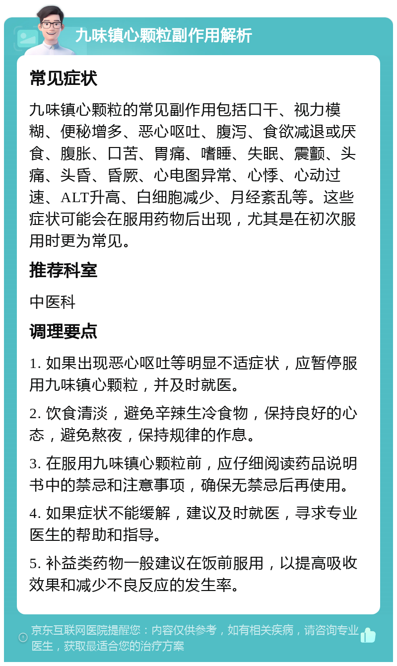 九味镇心颗粒副作用解析 常见症状 九味镇心颗粒的常见副作用包括口干、视力模糊、便秘增多、恶心呕吐、腹泻、食欲减退或厌食、腹胀、口苦、胃痛、嗜睡、失眠、震颤、头痛、头昏、昏厥、心电图异常、心悸、心动过速、ALT升高、白细胞减少、月经紊乱等。这些症状可能会在服用药物后出现，尤其是在初次服用时更为常见。 推荐科室 中医科 调理要点 1. 如果出现恶心呕吐等明显不适症状，应暂停服用九味镇心颗粒，并及时就医。 2. 饮食清淡，避免辛辣生冷食物，保持良好的心态，避免熬夜，保持规律的作息。 3. 在服用九味镇心颗粒前，应仔细阅读药品说明书中的禁忌和注意事项，确保无禁忌后再使用。 4. 如果症状不能缓解，建议及时就医，寻求专业医生的帮助和指导。 5. 补益类药物一般建议在饭前服用，以提高吸收效果和减少不良反应的发生率。