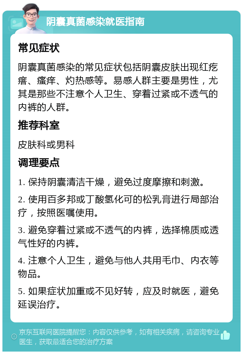 阴囊真菌感染就医指南 常见症状 阴囊真菌感染的常见症状包括阴囊皮肤出现红疙瘩、瘙痒、灼热感等。易感人群主要是男性，尤其是那些不注意个人卫生、穿着过紧或不透气的内裤的人群。 推荐科室 皮肤科或男科 调理要点 1. 保持阴囊清洁干燥，避免过度摩擦和刺激。 2. 使用百多邦或丁酸氢化可的松乳膏进行局部治疗，按照医嘱使用。 3. 避免穿着过紧或不透气的内裤，选择棉质或透气性好的内裤。 4. 注意个人卫生，避免与他人共用毛巾、内衣等物品。 5. 如果症状加重或不见好转，应及时就医，避免延误治疗。