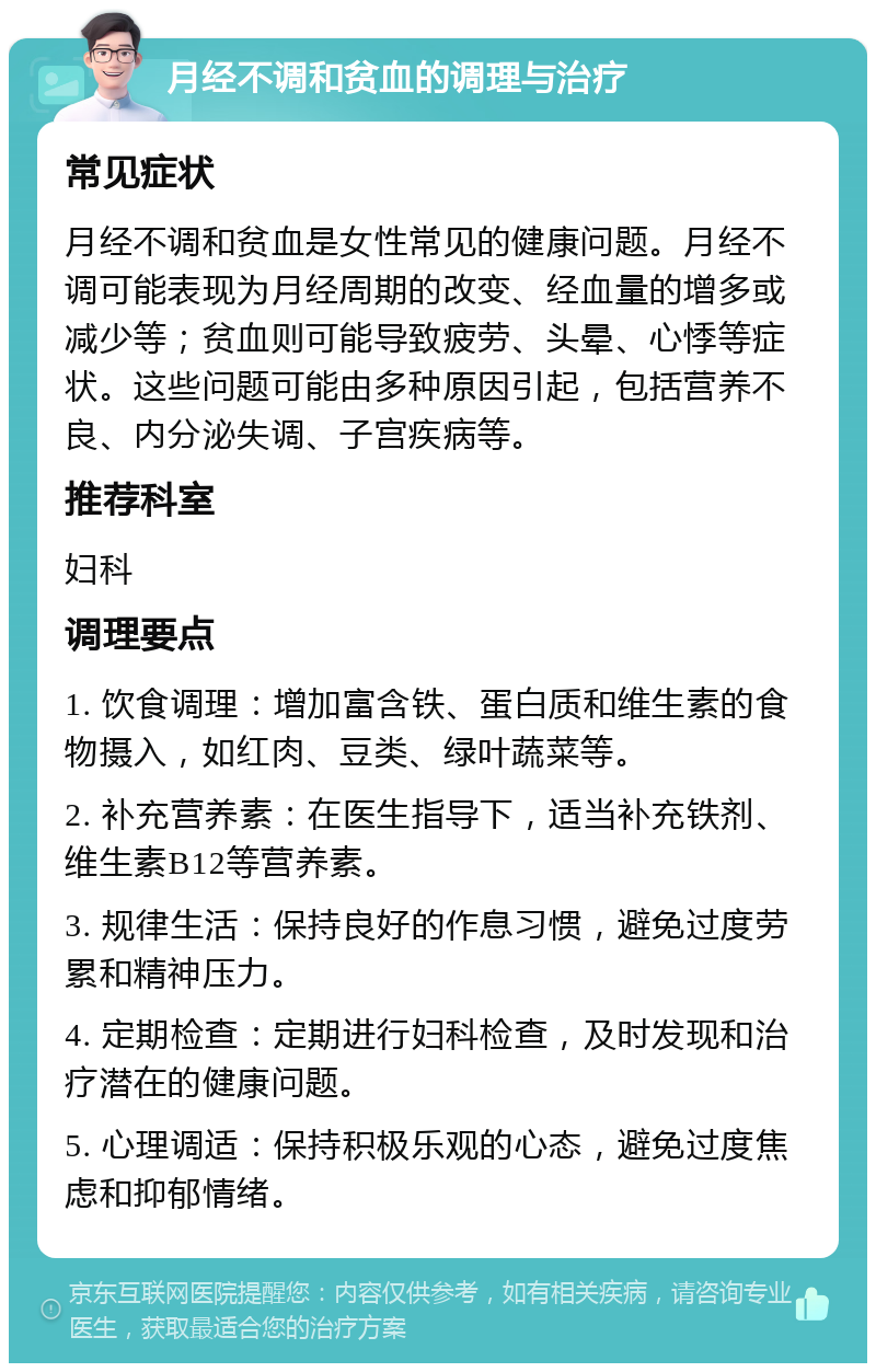 月经不调和贫血的调理与治疗 常见症状 月经不调和贫血是女性常见的健康问题。月经不调可能表现为月经周期的改变、经血量的增多或减少等；贫血则可能导致疲劳、头晕、心悸等症状。这些问题可能由多种原因引起，包括营养不良、内分泌失调、子宫疾病等。 推荐科室 妇科 调理要点 1. 饮食调理：增加富含铁、蛋白质和维生素的食物摄入，如红肉、豆类、绿叶蔬菜等。 2. 补充营养素：在医生指导下，适当补充铁剂、维生素B12等营养素。 3. 规律生活：保持良好的作息习惯，避免过度劳累和精神压力。 4. 定期检查：定期进行妇科检查，及时发现和治疗潜在的健康问题。 5. 心理调适：保持积极乐观的心态，避免过度焦虑和抑郁情绪。