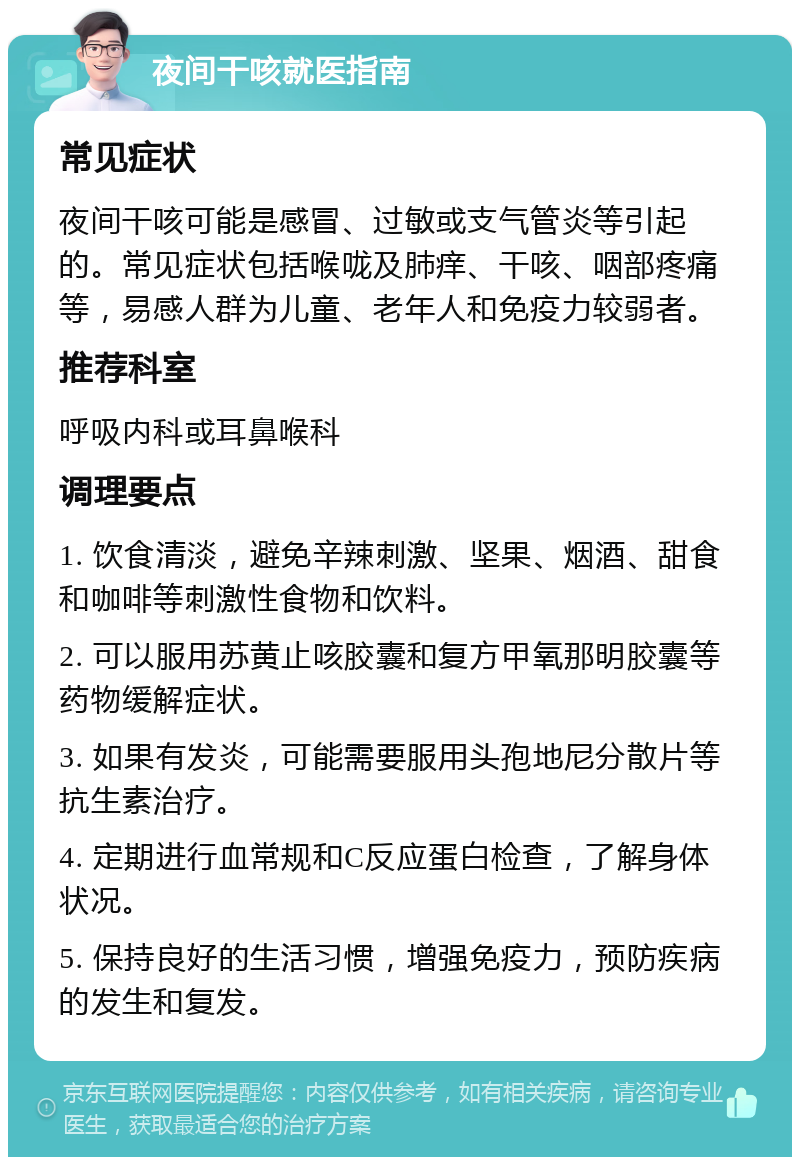 夜间干咳就医指南 常见症状 夜间干咳可能是感冒、过敏或支气管炎等引起的。常见症状包括喉咙及肺痒、干咳、咽部疼痛等，易感人群为儿童、老年人和免疫力较弱者。 推荐科室 呼吸内科或耳鼻喉科 调理要点 1. 饮食清淡，避免辛辣刺激、坚果、烟酒、甜食和咖啡等刺激性食物和饮料。 2. 可以服用苏黄止咳胶囊和复方甲氧那明胶囊等药物缓解症状。 3. 如果有发炎，可能需要服用头孢地尼分散片等抗生素治疗。 4. 定期进行血常规和C反应蛋白检查，了解身体状况。 5. 保持良好的生活习惯，增强免疫力，预防疾病的发生和复发。