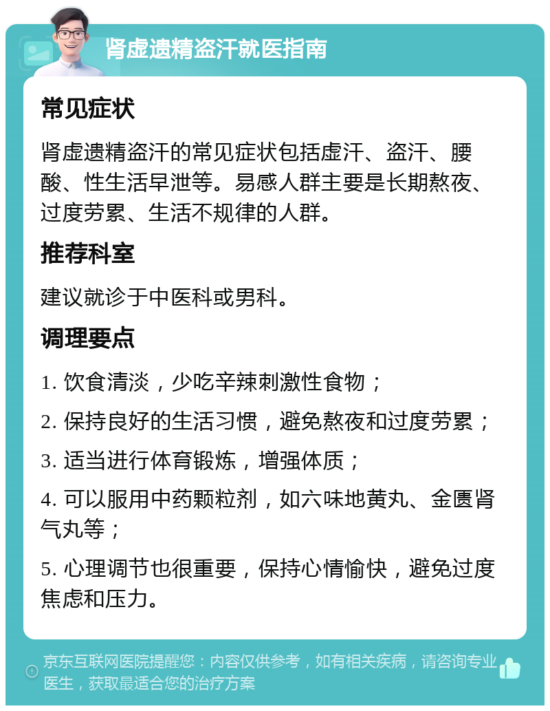 肾虚遗精盗汗就医指南 常见症状 肾虚遗精盗汗的常见症状包括虚汗、盗汗、腰酸、性生活早泄等。易感人群主要是长期熬夜、过度劳累、生活不规律的人群。 推荐科室 建议就诊于中医科或男科。 调理要点 1. 饮食清淡，少吃辛辣刺激性食物； 2. 保持良好的生活习惯，避免熬夜和过度劳累； 3. 适当进行体育锻炼，增强体质； 4. 可以服用中药颗粒剂，如六味地黄丸、金匮肾气丸等； 5. 心理调节也很重要，保持心情愉快，避免过度焦虑和压力。