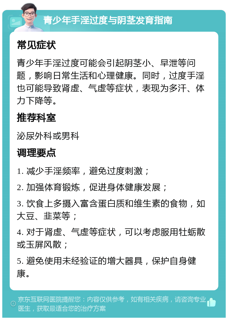 青少年手淫过度与阴茎发育指南 常见症状 青少年手淫过度可能会引起阴茎小、早泄等问题，影响日常生活和心理健康。同时，过度手淫也可能导致肾虚、气虚等症状，表现为多汗、体力下降等。 推荐科室 泌尿外科或男科 调理要点 1. 减少手淫频率，避免过度刺激； 2. 加强体育锻炼，促进身体健康发展； 3. 饮食上多摄入富含蛋白质和维生素的食物，如大豆、韭菜等； 4. 对于肾虚、气虚等症状，可以考虑服用牡蛎散或玉屏风散； 5. 避免使用未经验证的增大器具，保护自身健康。