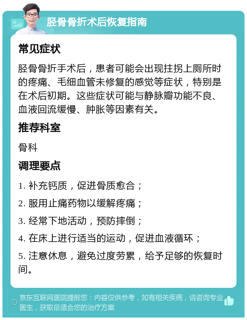 胫骨骨折术后恢复指南 常见症状 胫骨骨折手术后，患者可能会出现拄拐上厕所时的疼痛、毛细血管未修复的感觉等症状，特别是在术后初期。这些症状可能与静脉瓣功能不良、血液回流缓慢、肿胀等因素有关。 推荐科室 骨科 调理要点 1. 补充钙质，促进骨质愈合； 2. 服用止痛药物以缓解疼痛； 3. 经常下地活动，预防摔倒； 4. 在床上进行适当的运动，促进血液循环； 5. 注意休息，避免过度劳累，给予足够的恢复时间。