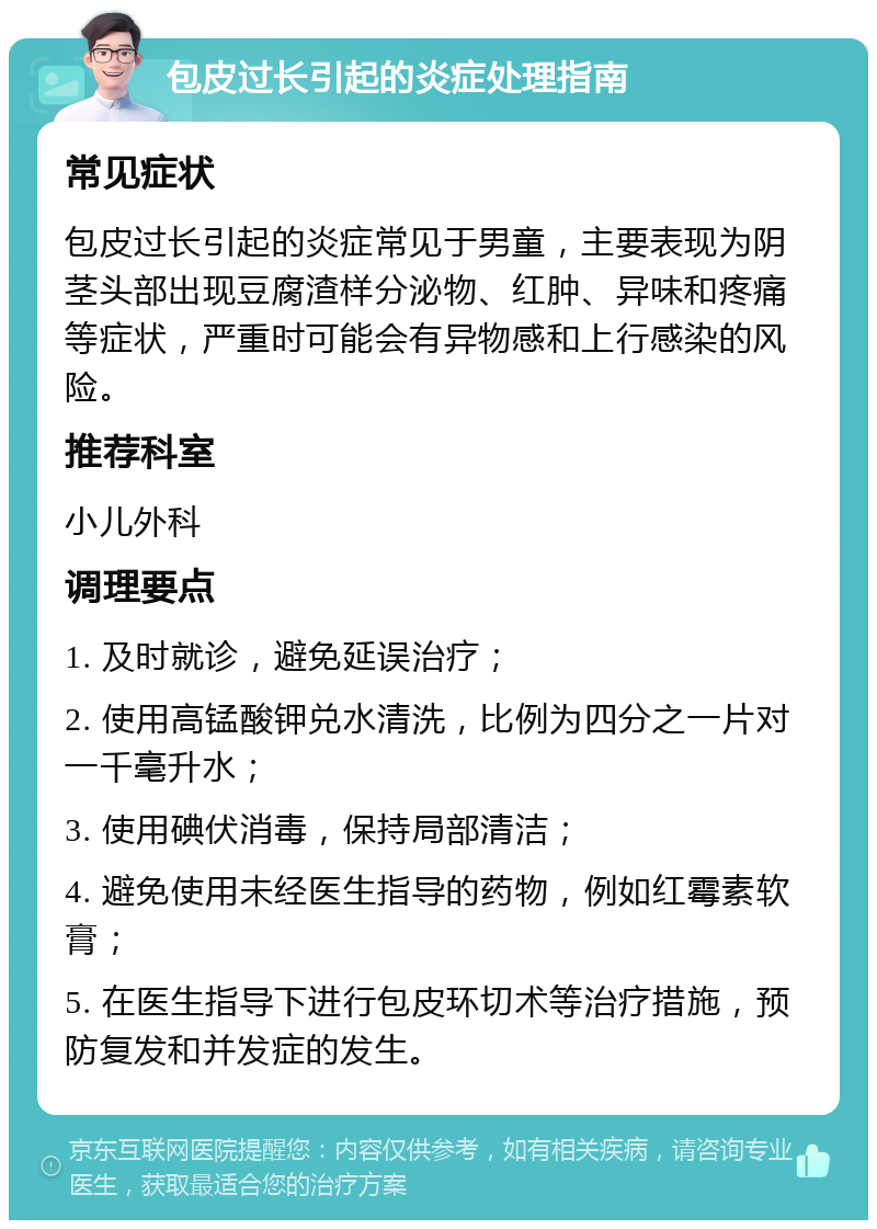 包皮过长引起的炎症处理指南 常见症状 包皮过长引起的炎症常见于男童，主要表现为阴茎头部出现豆腐渣样分泌物、红肿、异味和疼痛等症状，严重时可能会有异物感和上行感染的风险。 推荐科室 小儿外科 调理要点 1. 及时就诊，避免延误治疗； 2. 使用高锰酸钾兑水清洗，比例为四分之一片对一千毫升水； 3. 使用碘伏消毒，保持局部清洁； 4. 避免使用未经医生指导的药物，例如红霉素软膏； 5. 在医生指导下进行包皮环切术等治疗措施，预防复发和并发症的发生。