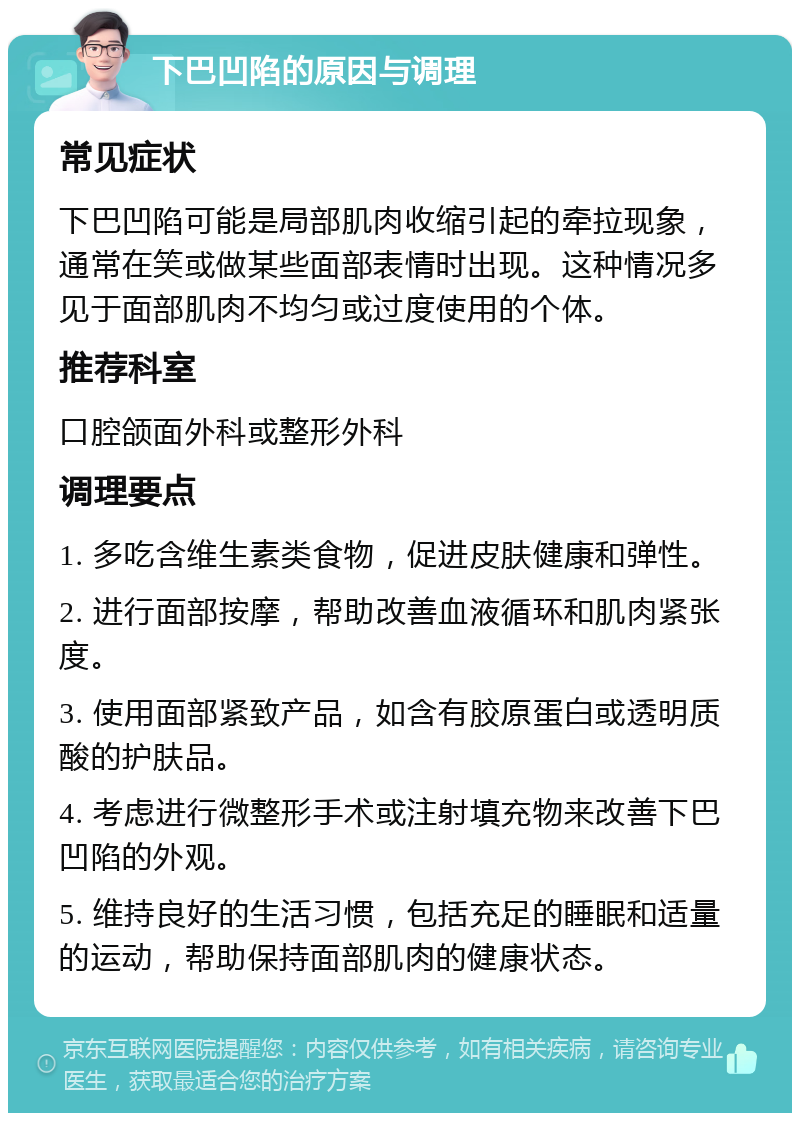 下巴凹陷的原因与调理 常见症状 下巴凹陷可能是局部肌肉收缩引起的牵拉现象，通常在笑或做某些面部表情时出现。这种情况多见于面部肌肉不均匀或过度使用的个体。 推荐科室 口腔颌面外科或整形外科 调理要点 1. 多吃含维生素类食物，促进皮肤健康和弹性。 2. 进行面部按摩，帮助改善血液循环和肌肉紧张度。 3. 使用面部紧致产品，如含有胶原蛋白或透明质酸的护肤品。 4. 考虑进行微整形手术或注射填充物来改善下巴凹陷的外观。 5. 维持良好的生活习惯，包括充足的睡眠和适量的运动，帮助保持面部肌肉的健康状态。