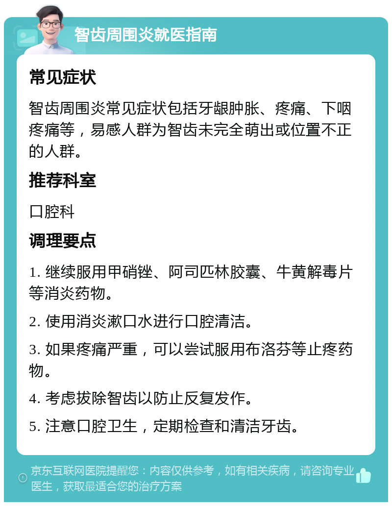 智齿周围炎就医指南 常见症状 智齿周围炎常见症状包括牙龈肿胀、疼痛、下咽疼痛等，易感人群为智齿未完全萌出或位置不正的人群。 推荐科室 口腔科 调理要点 1. 继续服用甲硝锉、阿司匹林胶囊、牛黄解毒片等消炎药物。 2. 使用消炎漱口水进行口腔清洁。 3. 如果疼痛严重，可以尝试服用布洛芬等止疼药物。 4. 考虑拔除智齿以防止反复发作。 5. 注意口腔卫生，定期检查和清洁牙齿。