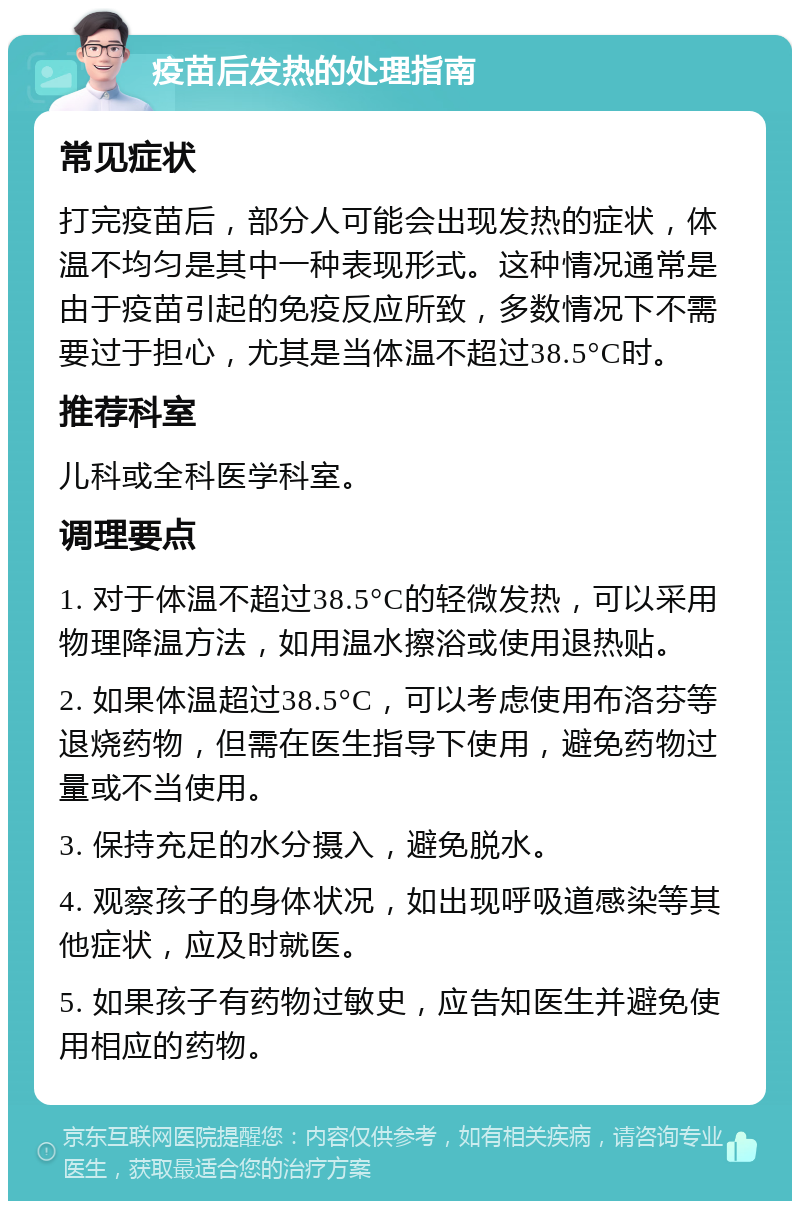 疫苗后发热的处理指南 常见症状 打完疫苗后，部分人可能会出现发热的症状，体温不均匀是其中一种表现形式。这种情况通常是由于疫苗引起的免疫反应所致，多数情况下不需要过于担心，尤其是当体温不超过38.5°C时。 推荐科室 儿科或全科医学科室。 调理要点 1. 对于体温不超过38.5°C的轻微发热，可以采用物理降温方法，如用温水擦浴或使用退热贴。 2. 如果体温超过38.5°C，可以考虑使用布洛芬等退烧药物，但需在医生指导下使用，避免药物过量或不当使用。 3. 保持充足的水分摄入，避免脱水。 4. 观察孩子的身体状况，如出现呼吸道感染等其他症状，应及时就医。 5. 如果孩子有药物过敏史，应告知医生并避免使用相应的药物。