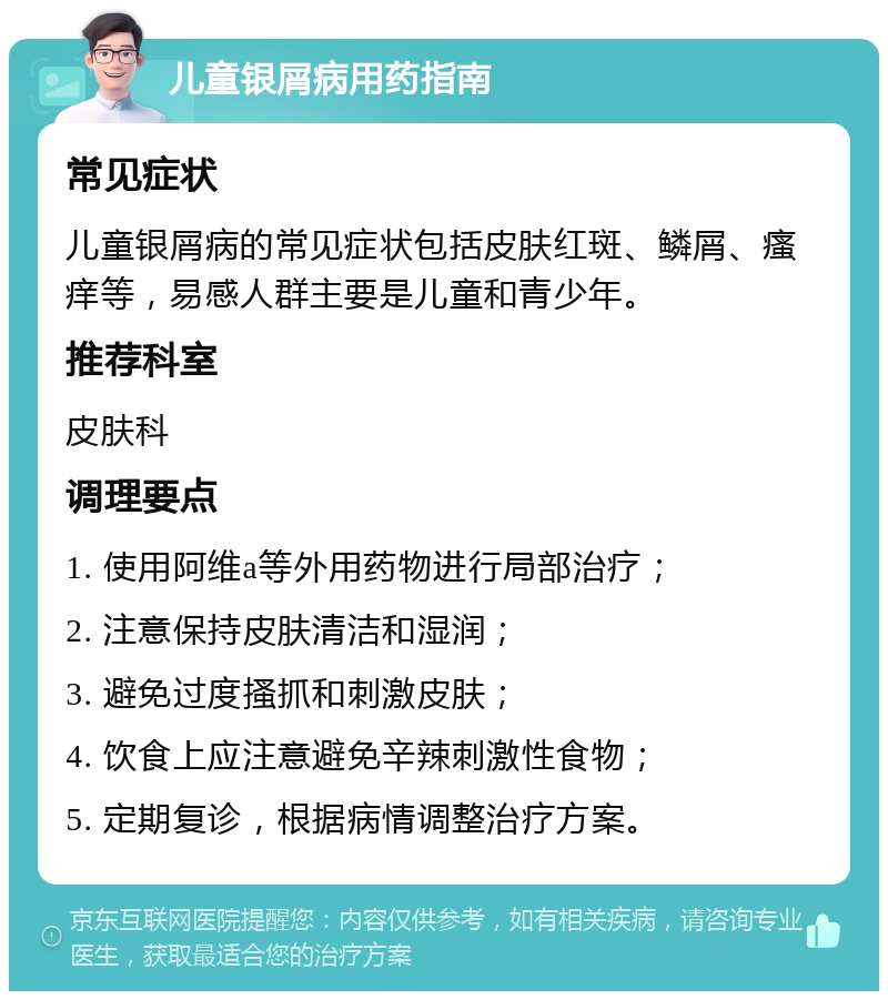 儿童银屑病用药指南 常见症状 儿童银屑病的常见症状包括皮肤红斑、鳞屑、瘙痒等，易感人群主要是儿童和青少年。 推荐科室 皮肤科 调理要点 1. 使用阿维a等外用药物进行局部治疗； 2. 注意保持皮肤清洁和湿润； 3. 避免过度搔抓和刺激皮肤； 4. 饮食上应注意避免辛辣刺激性食物； 5. 定期复诊，根据病情调整治疗方案。