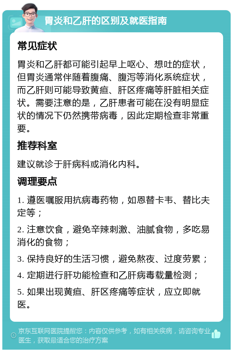 胃炎和乙肝的区别及就医指南 常见症状 胃炎和乙肝都可能引起早上呕心、想吐的症状，但胃炎通常伴随着腹痛、腹泻等消化系统症状，而乙肝则可能导致黄疸、肝区疼痛等肝脏相关症状。需要注意的是，乙肝患者可能在没有明显症状的情况下仍然携带病毒，因此定期检查非常重要。 推荐科室 建议就诊于肝病科或消化内科。 调理要点 1. 遵医嘱服用抗病毒药物，如恩替卡韦、替比夫定等； 2. 注意饮食，避免辛辣刺激、油腻食物，多吃易消化的食物； 3. 保持良好的生活习惯，避免熬夜、过度劳累； 4. 定期进行肝功能检查和乙肝病毒载量检测； 5. 如果出现黄疸、肝区疼痛等症状，应立即就医。