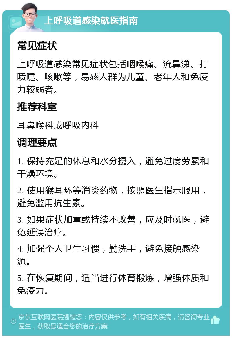 上呼吸道感染就医指南 常见症状 上呼吸道感染常见症状包括咽喉痛、流鼻涕、打喷嚏、咳嗽等，易感人群为儿童、老年人和免疫力较弱者。 推荐科室 耳鼻喉科或呼吸内科 调理要点 1. 保持充足的休息和水分摄入，避免过度劳累和干燥环境。 2. 使用猴耳环等消炎药物，按照医生指示服用，避免滥用抗生素。 3. 如果症状加重或持续不改善，应及时就医，避免延误治疗。 4. 加强个人卫生习惯，勤洗手，避免接触感染源。 5. 在恢复期间，适当进行体育锻炼，增强体质和免疫力。