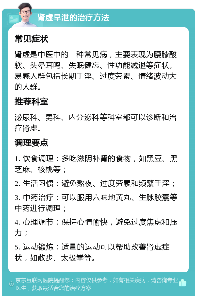 肾虚早泄的治疗方法 常见症状 肾虚是中医中的一种常见病，主要表现为腰膝酸软、头晕耳鸣、失眠健忘、性功能减退等症状。易感人群包括长期手淫、过度劳累、情绪波动大的人群。 推荐科室 泌尿科、男科、内分泌科等科室都可以诊断和治疗肾虚。 调理要点 1. 饮食调理：多吃滋阴补肾的食物，如黑豆、黑芝麻、核桃等； 2. 生活习惯：避免熬夜、过度劳累和频繁手淫； 3. 中药治疗：可以服用六味地黄丸、生脉胶囊等中药进行调理； 4. 心理调节：保持心情愉快，避免过度焦虑和压力； 5. 运动锻炼：适量的运动可以帮助改善肾虚症状，如散步、太极拳等。