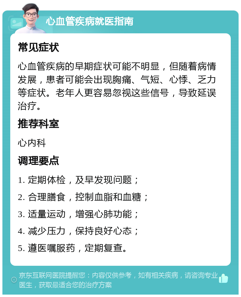 心血管疾病就医指南 常见症状 心血管疾病的早期症状可能不明显，但随着病情发展，患者可能会出现胸痛、气短、心悸、乏力等症状。老年人更容易忽视这些信号，导致延误治疗。 推荐科室 心内科 调理要点 1. 定期体检，及早发现问题； 2. 合理膳食，控制血脂和血糖； 3. 适量运动，增强心肺功能； 4. 减少压力，保持良好心态； 5. 遵医嘱服药，定期复查。