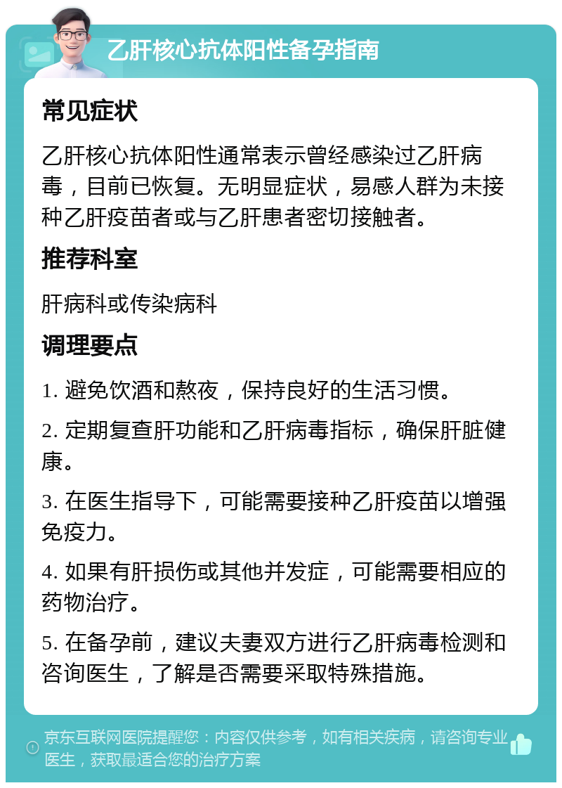 乙肝核心抗体阳性备孕指南 常见症状 乙肝核心抗体阳性通常表示曾经感染过乙肝病毒，目前已恢复。无明显症状，易感人群为未接种乙肝疫苗者或与乙肝患者密切接触者。 推荐科室 肝病科或传染病科 调理要点 1. 避免饮酒和熬夜，保持良好的生活习惯。 2. 定期复查肝功能和乙肝病毒指标，确保肝脏健康。 3. 在医生指导下，可能需要接种乙肝疫苗以增强免疫力。 4. 如果有肝损伤或其他并发症，可能需要相应的药物治疗。 5. 在备孕前，建议夫妻双方进行乙肝病毒检测和咨询医生，了解是否需要采取特殊措施。