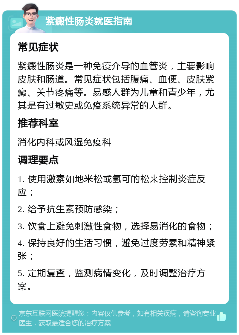 紫癜性肠炎就医指南 常见症状 紫癜性肠炎是一种免疫介导的血管炎，主要影响皮肤和肠道。常见症状包括腹痛、血便、皮肤紫癜、关节疼痛等。易感人群为儿童和青少年，尤其是有过敏史或免疫系统异常的人群。 推荐科室 消化内科或风湿免疫科 调理要点 1. 使用激素如地米松或氢可的松来控制炎症反应； 2. 给予抗生素预防感染； 3. 饮食上避免刺激性食物，选择易消化的食物； 4. 保持良好的生活习惯，避免过度劳累和精神紧张； 5. 定期复查，监测病情变化，及时调整治疗方案。