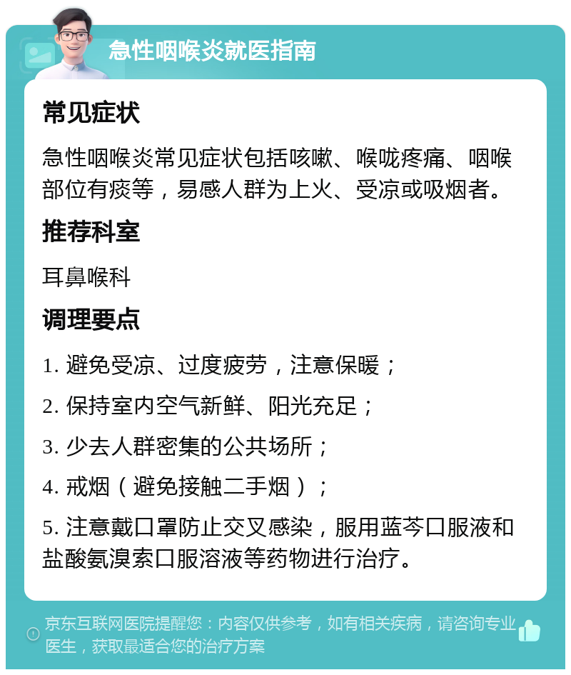 急性咽喉炎就医指南 常见症状 急性咽喉炎常见症状包括咳嗽、喉咙疼痛、咽喉部位有痰等，易感人群为上火、受凉或吸烟者。 推荐科室 耳鼻喉科 调理要点 1. 避免受凉、过度疲劳，注意保暖； 2. 保持室内空气新鲜、阳光充足； 3. 少去人群密集的公共场所； 4. 戒烟（避免接触二手烟）； 5. 注意戴口罩防止交叉感染，服用蓝芩口服液和盐酸氨溴索口服溶液等药物进行治疗。