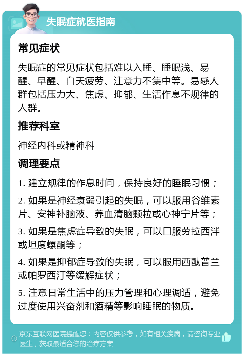 失眠症就医指南 常见症状 失眠症的常见症状包括难以入睡、睡眠浅、易醒、早醒、白天疲劳、注意力不集中等。易感人群包括压力大、焦虑、抑郁、生活作息不规律的人群。 推荐科室 神经内科或精神科 调理要点 1. 建立规律的作息时间，保持良好的睡眠习惯； 2. 如果是神经衰弱引起的失眠，可以服用谷维素片、安神补脑液、养血清脑颗粒或心神宁片等； 3. 如果是焦虑症导致的失眠，可以口服劳拉西泮或坦度螺酮等； 4. 如果是抑郁症导致的失眠，可以服用西酞普兰或帕罗西汀等缓解症状； 5. 注意日常生活中的压力管理和心理调适，避免过度使用兴奋剂和酒精等影响睡眠的物质。