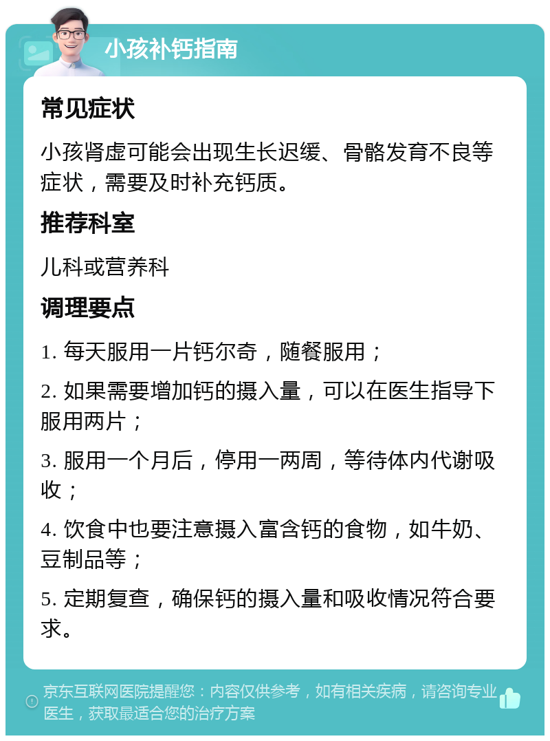 小孩补钙指南 常见症状 小孩肾虚可能会出现生长迟缓、骨骼发育不良等症状，需要及时补充钙质。 推荐科室 儿科或营养科 调理要点 1. 每天服用一片钙尔奇，随餐服用； 2. 如果需要增加钙的摄入量，可以在医生指导下服用两片； 3. 服用一个月后，停用一两周，等待体内代谢吸收； 4. 饮食中也要注意摄入富含钙的食物，如牛奶、豆制品等； 5. 定期复查，确保钙的摄入量和吸收情况符合要求。