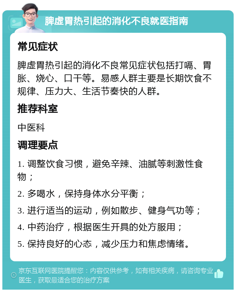 脾虚胃热引起的消化不良就医指南 常见症状 脾虚胃热引起的消化不良常见症状包括打嗝、胃胀、烧心、口干等。易感人群主要是长期饮食不规律、压力大、生活节奏快的人群。 推荐科室 中医科 调理要点 1. 调整饮食习惯，避免辛辣、油腻等刺激性食物； 2. 多喝水，保持身体水分平衡； 3. 进行适当的运动，例如散步、健身气功等； 4. 中药治疗，根据医生开具的处方服用； 5. 保持良好的心态，减少压力和焦虑情绪。