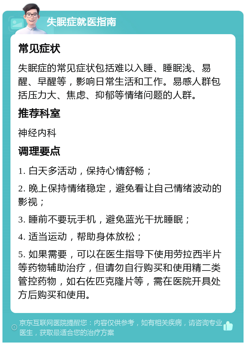 失眠症就医指南 常见症状 失眠症的常见症状包括难以入睡、睡眠浅、易醒、早醒等，影响日常生活和工作。易感人群包括压力大、焦虑、抑郁等情绪问题的人群。 推荐科室 神经内科 调理要点 1. 白天多活动，保持心情舒畅； 2. 晚上保持情绪稳定，避免看让自己情绪波动的影视； 3. 睡前不要玩手机，避免蓝光干扰睡眠； 4. 适当运动，帮助身体放松； 5. 如果需要，可以在医生指导下使用劳拉西半片等药物辅助治疗，但请勿自行购买和使用精二类管控药物，如右佐匹克隆片等，需在医院开具处方后购买和使用。