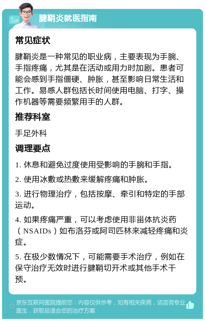 腱鞘炎就医指南 常见症状 腱鞘炎是一种常见的职业病，主要表现为手腕、手指疼痛，尤其是在活动或用力时加剧。患者可能会感到手指僵硬、肿胀，甚至影响日常生活和工作。易感人群包括长时间使用电脑、打字、操作机器等需要频繁用手的人群。 推荐科室 手足外科 调理要点 1. 休息和避免过度使用受影响的手腕和手指。 2. 使用冰敷或热敷来缓解疼痛和肿胀。 3. 进行物理治疗，包括按摩、牵引和特定的手部运动。 4. 如果疼痛严重，可以考虑使用非甾体抗炎药（NSAIDs）如布洛芬或阿司匹林来减轻疼痛和炎症。 5. 在极少数情况下，可能需要手术治疗，例如在保守治疗无效时进行腱鞘切开术或其他手术干预。