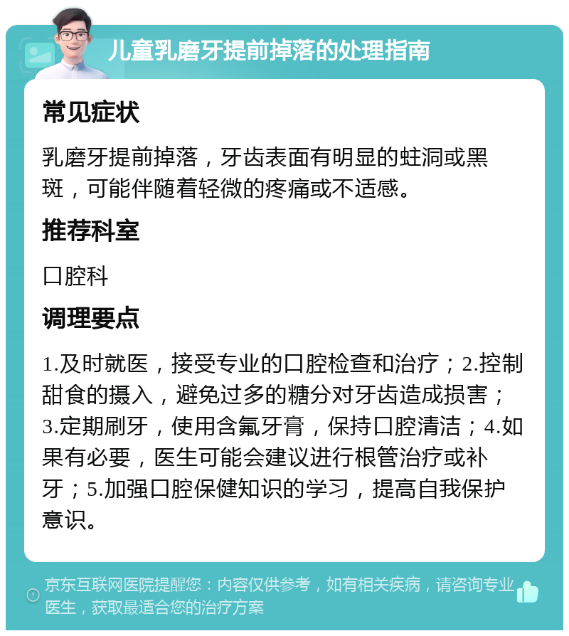 儿童乳磨牙提前掉落的处理指南 常见症状 乳磨牙提前掉落，牙齿表面有明显的蛀洞或黑斑，可能伴随着轻微的疼痛或不适感。 推荐科室 口腔科 调理要点 1.及时就医，接受专业的口腔检查和治疗；2.控制甜食的摄入，避免过多的糖分对牙齿造成损害；3.定期刷牙，使用含氟牙膏，保持口腔清洁；4.如果有必要，医生可能会建议进行根管治疗或补牙；5.加强口腔保健知识的学习，提高自我保护意识。