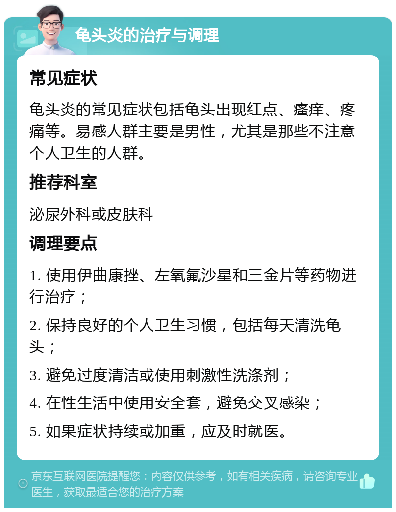 龟头炎的治疗与调理 常见症状 龟头炎的常见症状包括龟头出现红点、瘙痒、疼痛等。易感人群主要是男性，尤其是那些不注意个人卫生的人群。 推荐科室 泌尿外科或皮肤科 调理要点 1. 使用伊曲康挫、左氧氟沙星和三金片等药物进行治疗； 2. 保持良好的个人卫生习惯，包括每天清洗龟头； 3. 避免过度清洁或使用刺激性洗涤剂； 4. 在性生活中使用安全套，避免交叉感染； 5. 如果症状持续或加重，应及时就医。